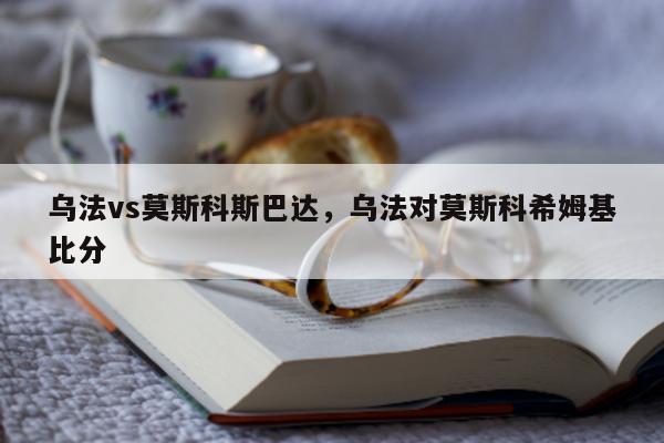 乌法vs莫斯科斯巴达，乌法对莫斯科希姆基比分