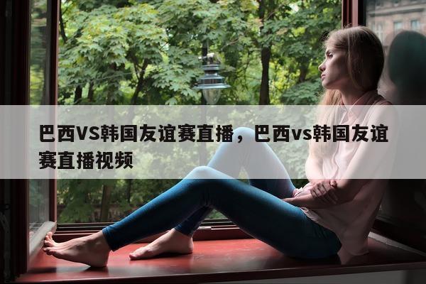 巴西VS韩国友谊赛直播，巴西vs韩国友谊赛直播视频