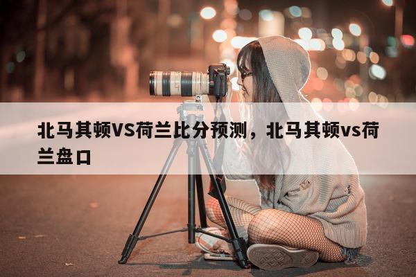 北马其顿VS荷兰比分预测，北马其顿vs荷兰盘口