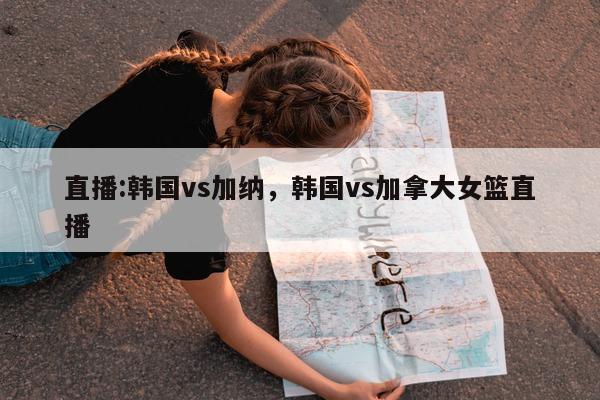 直播:韩国vs加纳，韩国vs加拿大女篮直播