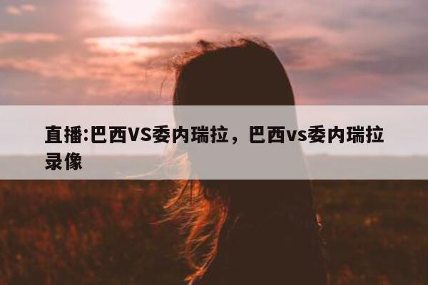 直播:巴西VS委内瑞拉，巴西vs委内瑞拉录像