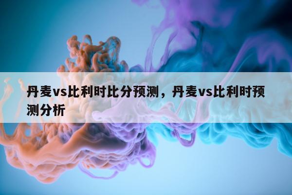 丹麦vs比利时比分预测，丹麦vs比利时预测分析