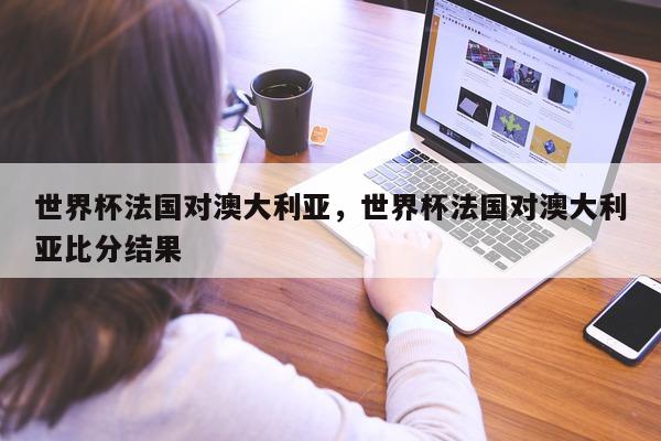 世界杯法国对澳大利亚，世界杯法国对澳大利亚比分结果