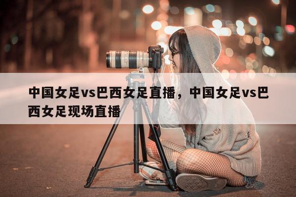 中国女足vs巴西女足直播，中国女足vs巴西女足现场直播