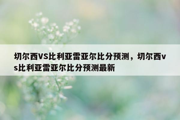 切尔西VS比利亚雷亚尔比分预测，切尔西vs比利亚雷亚尔比分预测最新