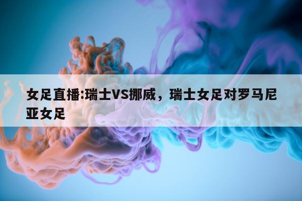 女足直播:瑞士VS挪威，瑞士女足对罗马尼亚女足