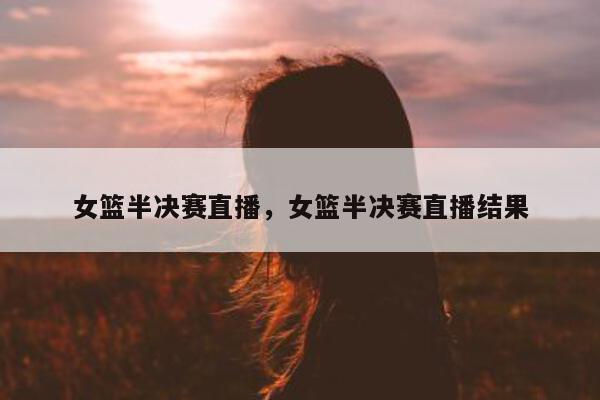 女篮半决赛直播，女篮半决赛直播结果