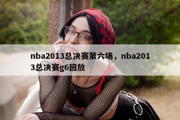 nba2013总决赛第六场，nba2013总决赛g6回放