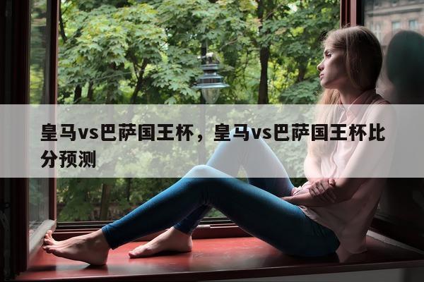 皇马vs巴萨国王杯，皇马vs巴萨国王杯比分预测