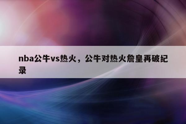 nba公牛vs热火，公牛对热火詹皇再破纪录