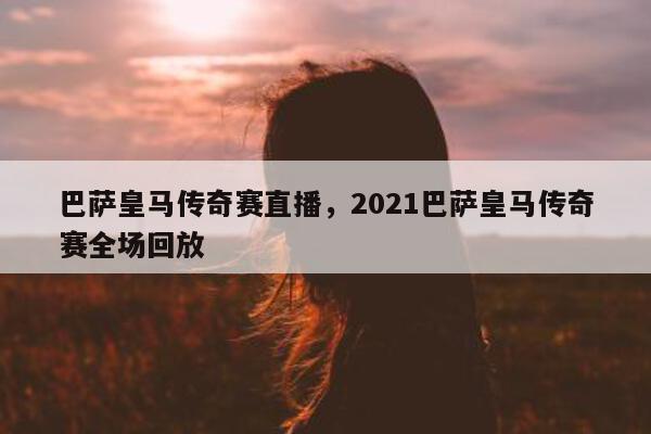 巴萨皇马传奇赛直播，2021巴萨皇马传奇赛全场回放