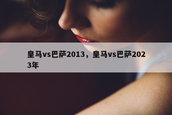 皇马vs巴萨2013，皇马vs巴萨2023年