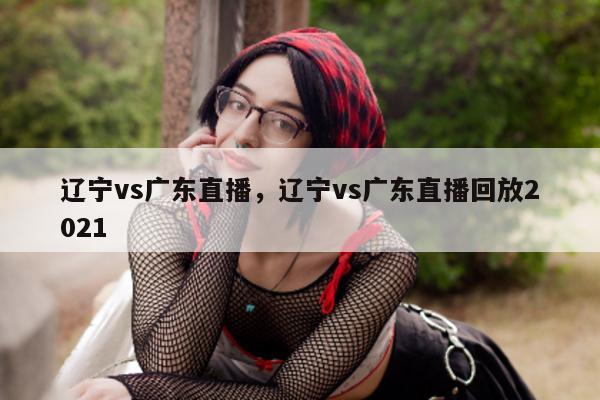 辽宁vs广东直播，辽宁vs广东直播回放2021