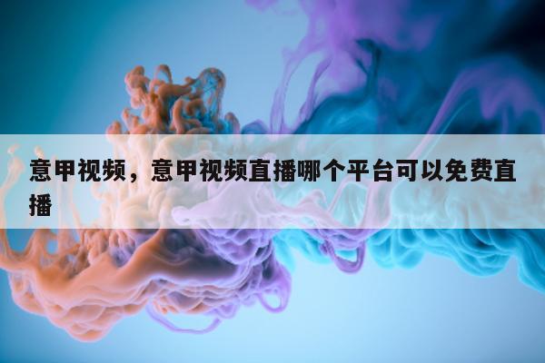 意甲视频，意甲视频直播哪个平台可以免费直播