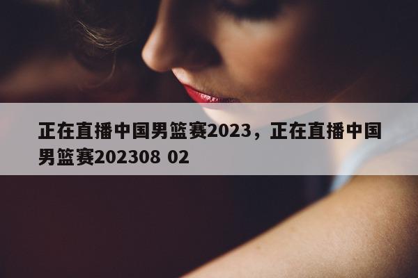 正在直播中国男篮赛2023，正在直播中国男篮赛202308 02