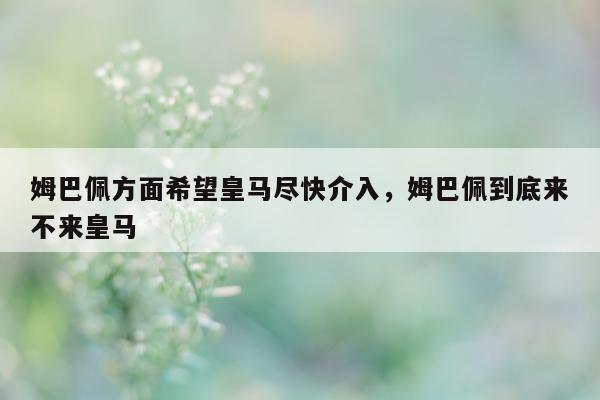 姆巴佩方面希望皇马尽快介入，姆巴佩到底来不来皇马