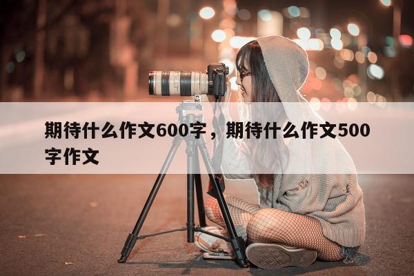 期待什么作文600字，期待什么作文500字作文