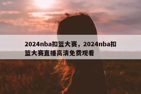 2024nba扣篮大赛，2024nba扣篮大赛直播高清免费观看