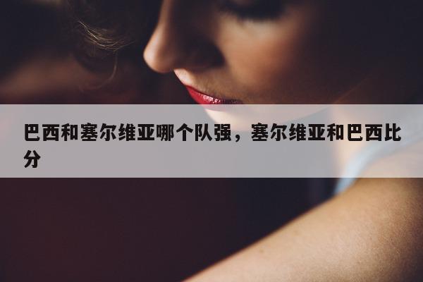 巴西和塞尔维亚哪个队强，塞尔维亚和巴西比分