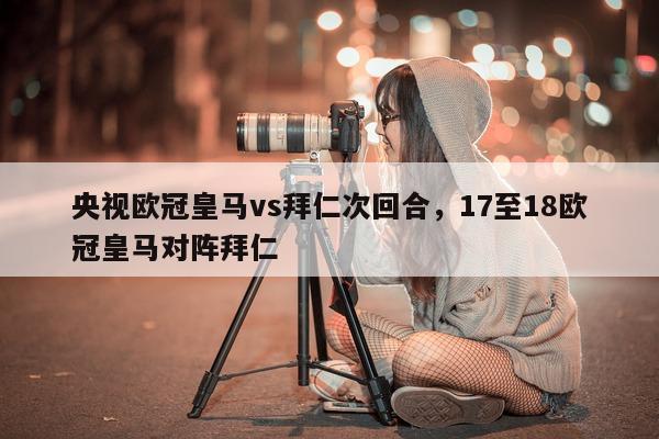 央视欧冠皇马vs拜仁次回合，17至18欧冠皇马对阵拜仁