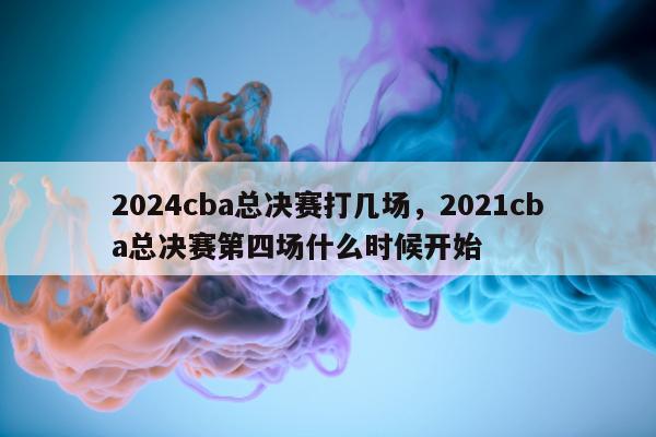 2024cba总决赛打几场，2021cba总决赛第四场什么时候开始